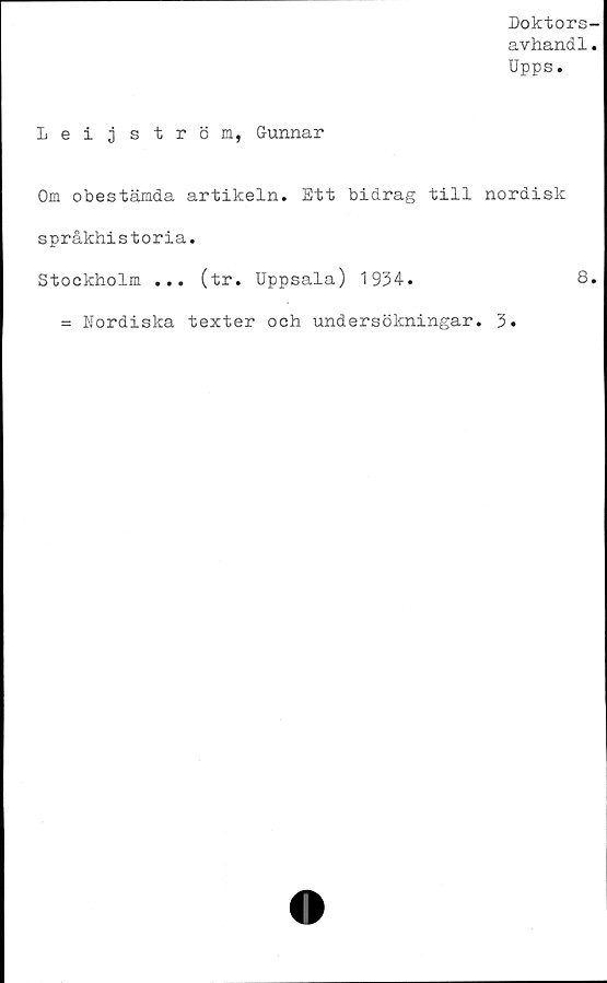  ﻿Doktors-
avhand1.
Upps.
Leijström, Gunnar
Om obestämda artikeln. Ett bidrag till nordisk
språkhistoria.
Stockholm ... (tr. Uppsala) 1934.	8.
= Nordiska texter och undersökningar. 3.