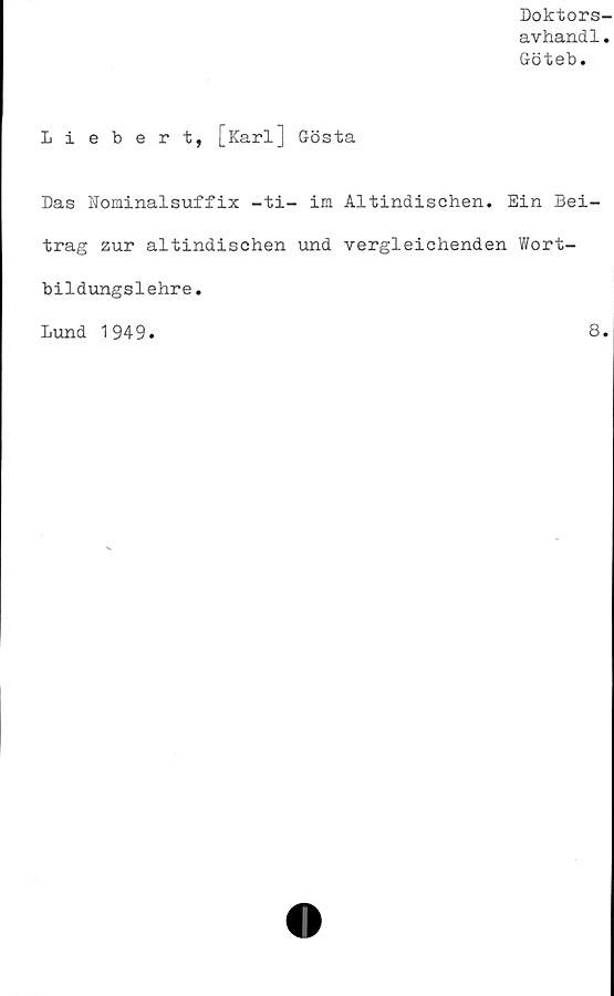  ﻿Doktors
avhand1
Göteb.
Liebert, [Karl] Gösta
Das Kominalsuffix -ti- im Altindischen. Ein Bei-
trag zur altindischen und vergleichenden Wort-
bildungslehre.
Lund 1949
8