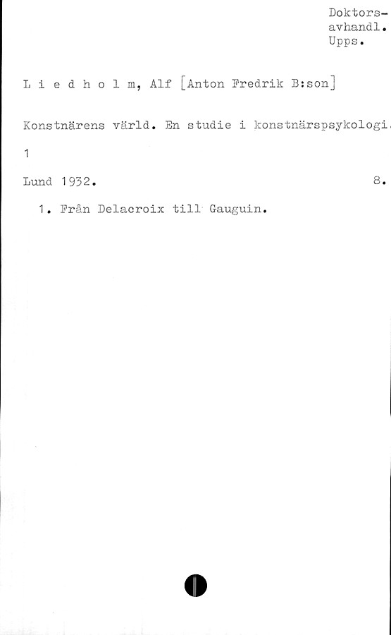  ﻿Doktors-
avhandl.
Upps.
Liedholm, Alf [Anton Fredrik B:son]
Konstnärens värld. En studie i konstnärspsykologi,
1
Lund 1932.	8.
1. Från Delacroix till Gauguin.
