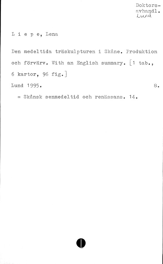 Liepe, Lena ﻿Doktors-
avhandl.
Liepe, Lena
Den medeltida träskulpturen i Skåne. Produktion
och förvärv. With an English summary. [1 tab.,
6 kartor, 96 fig.]
Lund 1995.	8.
= Skånsk senmedeltid och renässans
14