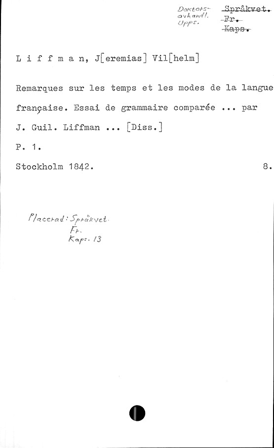  ﻿DoKtot-s- Språkv-et.
ovAa«>/A
OfT*.
Kapa»
Liffman, j[eremias ] Vil[helm]
Remarques sur les temps et les modes de la langue
fran^aise. Essai de grammaire comparée ... par
J. Guil. Liffman ... [Diss.]
P. 1.
Stockholm 1842.	8.
Fb-