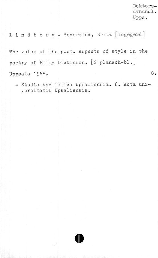  ﻿Doktors-
avhand1.
Upps.
Lindberg- Seyersted, Brita [ingegerd]
The voice of the poet. Aspects of style in the
poetry of Emily Dickinson. [2 plansch-bl.]
Uppsala 1968.	8.
= Studia Anglistica Upsaliensia. 6. Acta uni-
versitatis Upsaliensis.