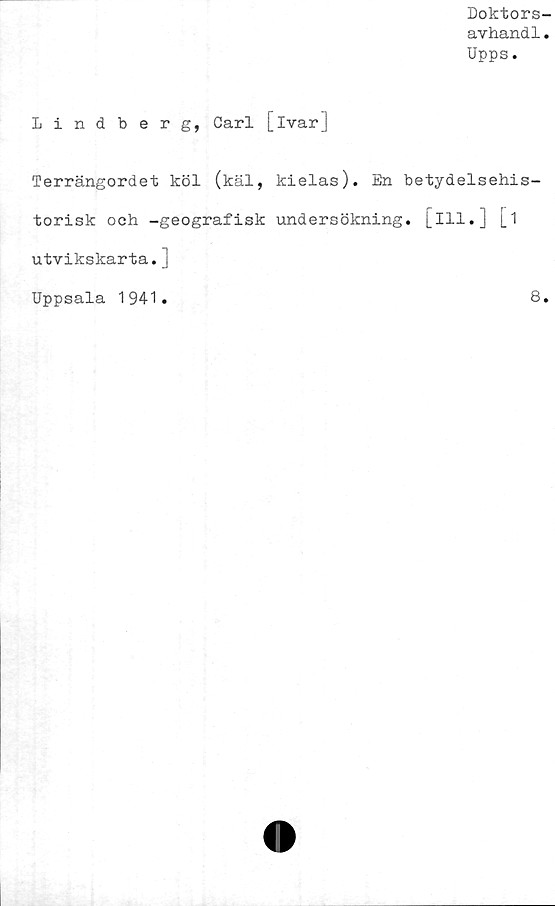  ﻿Doktors-
avhandl.
Upps.
Lindberg, Carl [ivar]
Terrängordet köl (käl, kielas). En betydelsehis-
torisk och -geografisk undersökning, [ill.] [1
utvikskarta. j
Uppsala 1941.	8.