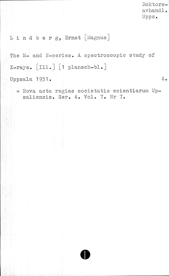  ﻿Doktors
avhandl
Upps.
Lindberg, Ernst U'Iagnus]
The M- and N-series. A spectroscopic study of
X-rays. [ill.J [1 plansch-bl.]
Uppsala 1931»
= Nova acta regiae societatis scientiarum Up-
saliensis. Ser. 4. Vol. 7. Nr 7.
4