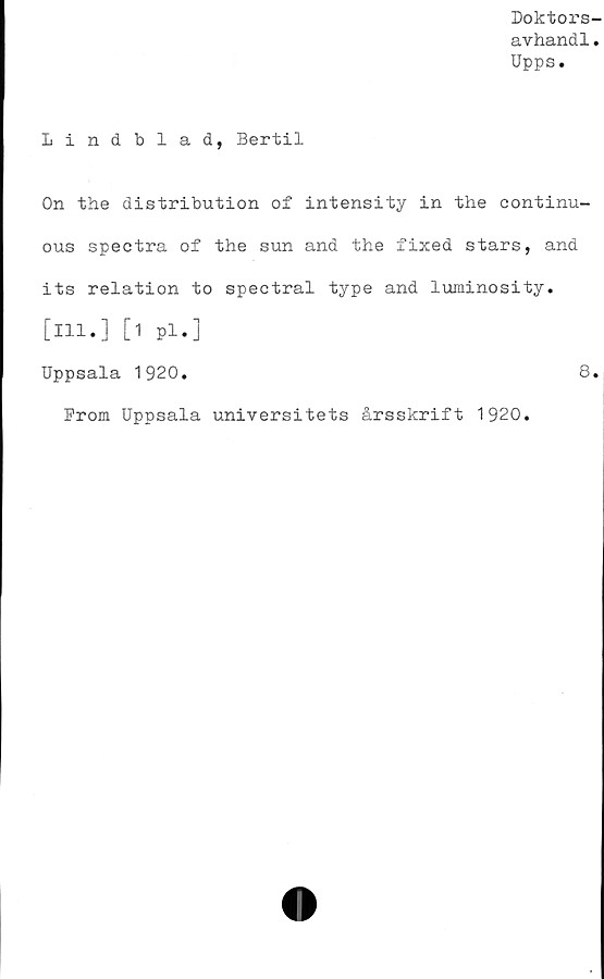  ﻿Doktors
avhandl
Upps.
Lindblad, Bertil
On the distribution of intensity in the continu-
ous spectra of the sun and the fixed stars, and
its relation to spectral type and luminosity.
[ill.] [1 pl.]
Uppsala 1920.	8.
From Uppsala universitets årsskrift 1920.