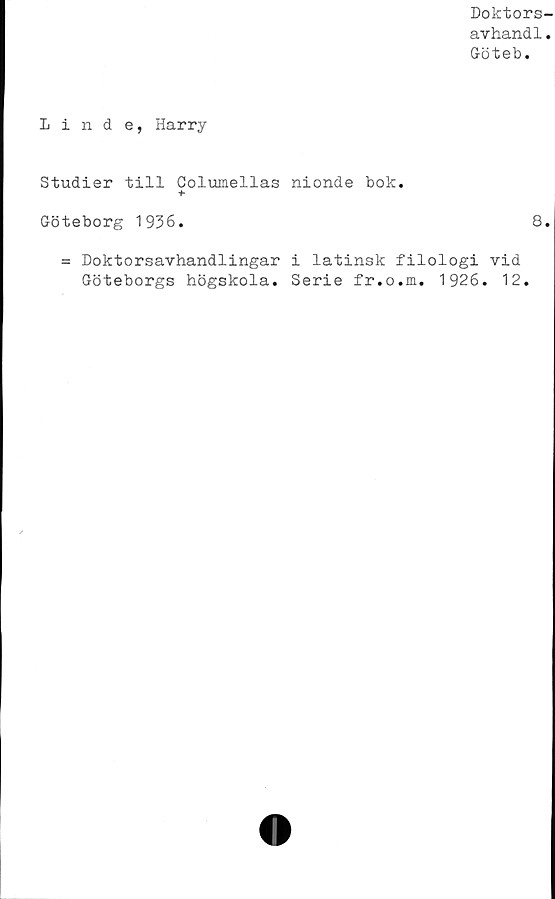  ﻿Doktors-
avhandl.
Göteb.
Linde, Harry
Studier till Columellas nionde bok.
+
Göteborg 1936.	8.
= Doktorsavhandlingar i latinsk filologi vid
Göteborgs högskola. Serie fr.o.m. 1926. 12.