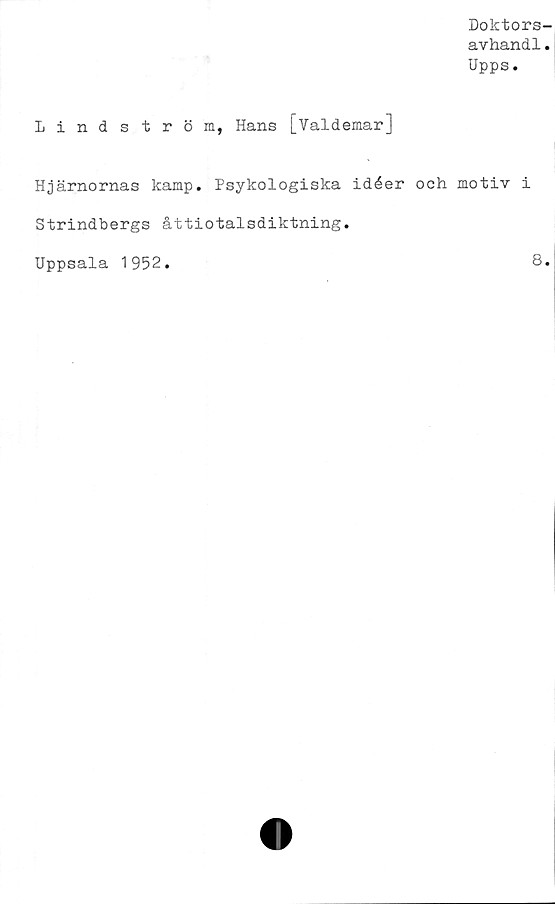  ﻿Doktors
avhandl
Upps.
Lindström, Hans [Valdemar]
Hjärnornas kamp. Psykologiska idéer och motiv i
Strindbergs åttiotalsdiktning.
Uppsala 1952.	8