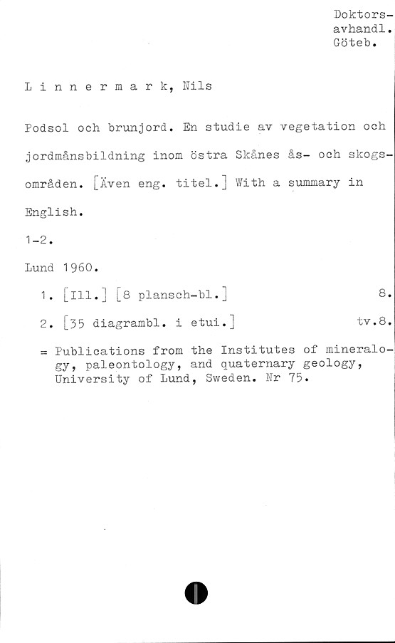  ﻿Doktors-
avhandl.
Göteb.
Linnermark, Nils
Podsol och brunjord. En studie av vegetation och
jordmånsbildning inom östra Skånes ås- och skogs-
områden. [Även eng. titel.] With a summary in
English.
1-2.
Lund 1960.
1.	[ill.] [8 plansch-bl.]	8.
2.	[35 diagrambi. i etui.]	tv.8.
= Publications from the Institutes of mineralo-
gy, paleontology, and quaternary geology,
University of Lund, Sweden. Nr 75.