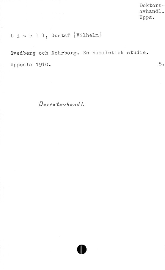  ﻿Doktors-
avhandl.
Upps.
Lizell, Gustaf [Vilhelm]
Svedberg och Nohrborg. En homiletisk studie.
Uppsala 1910.	8.
D o ce ht*rv^4««/ /.