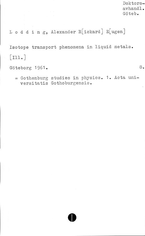  ﻿Doktors-
avhandl.
Göteb.
1 odding, Alexander R[ickard] E[ugen]
Isotope transport phenomena in liquid metals.
[ill.]
Göteborg 1961.	8.
= Gothenburg studies in physics. 1. Acta uni-
versitatis Gothoburgensis.