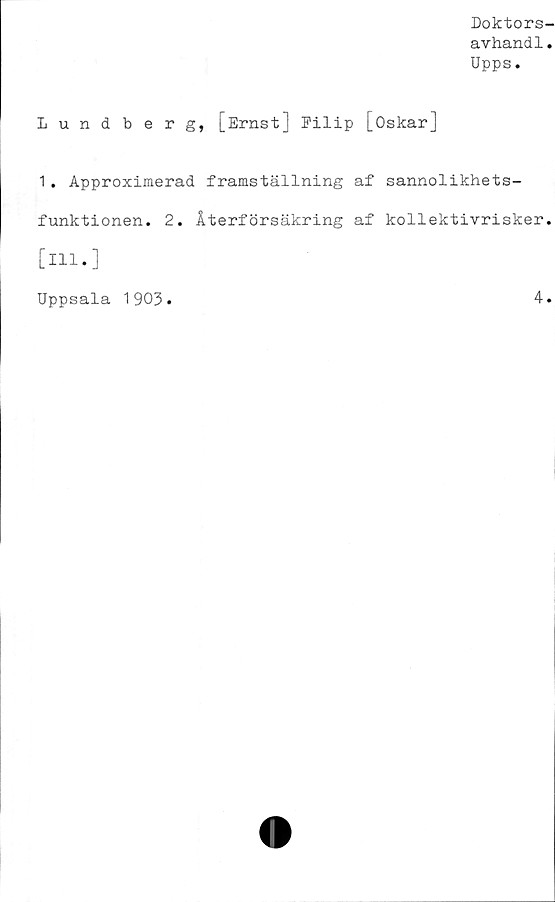  ﻿Doktors-
avhand1.
Upps.
Lundberg, [Ernst] Filip [Oskar]
1. Approximerad framställning af sannolikhets-
funktionen. 2. Återförsäkring af kollektivrisker,
[ill.]
Uppsala 1903.	4.