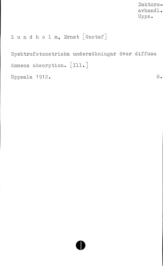  ﻿Doktors-
avhand1.
Upps.
Lund ho lm, Ernst [Gustaf]
Spektrofotometriska undersökningar över diffusa
ämnens absorption. [ill.]
Uppsala 1912.	8.