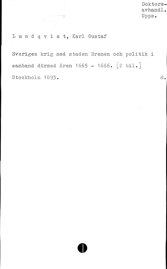  ﻿Doktors-
avhandl.
Upps.
Lundqvist, Karl Gustaf
Sveriges krig med staden Bremen och politik i
samband därmed åren 1665 - 1666. [2 bil.]
Stockholm 1893
8