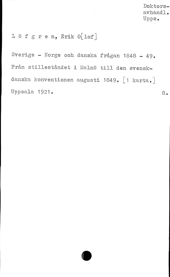  ﻿Doktors-
avhandl.
Upps.
Löfgren, Erik o[lof]
Sverige - Norge och danska frågan 1848 - 49.
Från stilleståndet i Malmö till den svensk-
danska konventionen augusti 1849. [i karta.j
Uppsala 1921.	8.