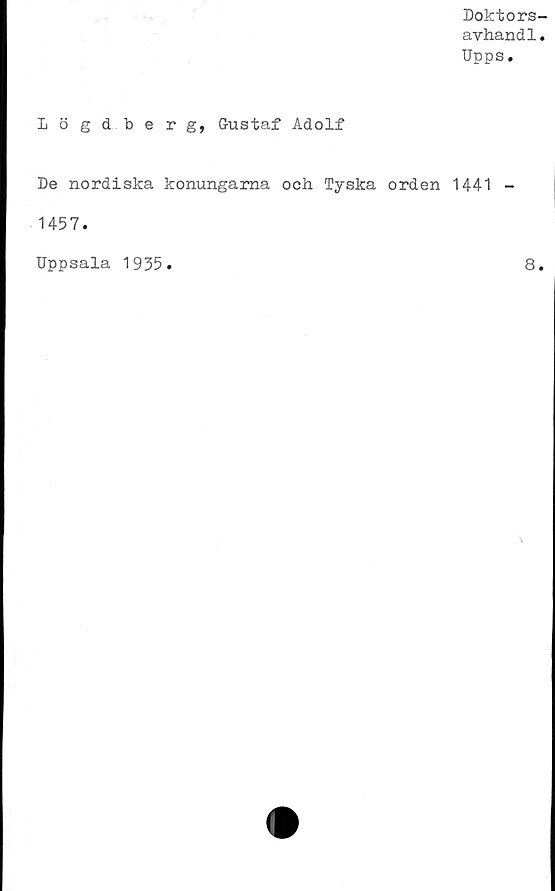  ﻿Doktors-
avhandl.
Upps.
Lögdberg, Gustaf Adolf
De nordiska konungarna och Tyska orden 1441 -
1457.
Uppsala 1935
8