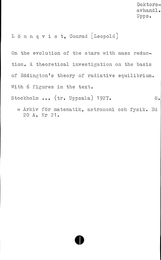  ﻿Doktors-
avhand1.
Upps.
Lönnqvist, Conrad [Leopold]
On the evolution of the stars with mass reduc-
tion. A theoretical investigation on the basis
of Eddington’s theory of radiative equilibrium.
With 6 figures in the text.
Stockholm ... (tr. Uppsala) 1927.	8.
= Arkiv för matematik, astronomi och fysik. Bd
20 A. Kr 21.