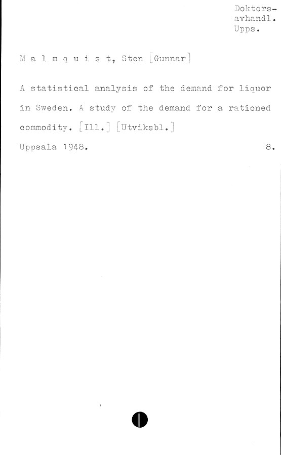  ﻿Doktors-
avhandl.
Upps.
Malmquist, Sten [GunnarJ
A statistical analysis of the demand
in Sweden. A study of the demand for
commodity. Ill. [utviksbl.j
for liquor
a rationed
Uppsala 1948
8