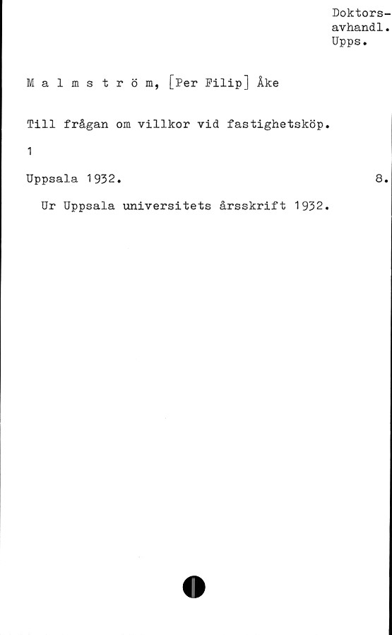  ﻿Doktors-
avhand1.
Upps.
Malmström, [Per Filip] Åke
Till frågan om villkor vid fastighetsköp.
1
Uppsala 1932.	8.
Ur Uppsala universitets årsskrift 1932.