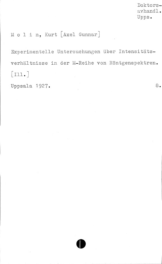  ﻿Doktors-
avhandl.
Upps.
Ivlolin, Kurt [Axel Gunnar]
Experimentelle Untersuchungen uber Intensitäts-
verhältnisse in der M-Reihe von Röntgenspektren.
[ill.]
Uppsala 1927.	8.