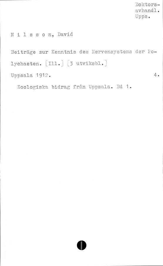  ﻿Doktors
avhand1
Upps.
Nilsson, David
Beiträge zur Kenntnis des Nervensystems der Po-
lychaeten. [ill.j 3 utviksbl.j
Uppsala 1912.	4
Zoologiska bidrag från Uppsala. Bd 1.