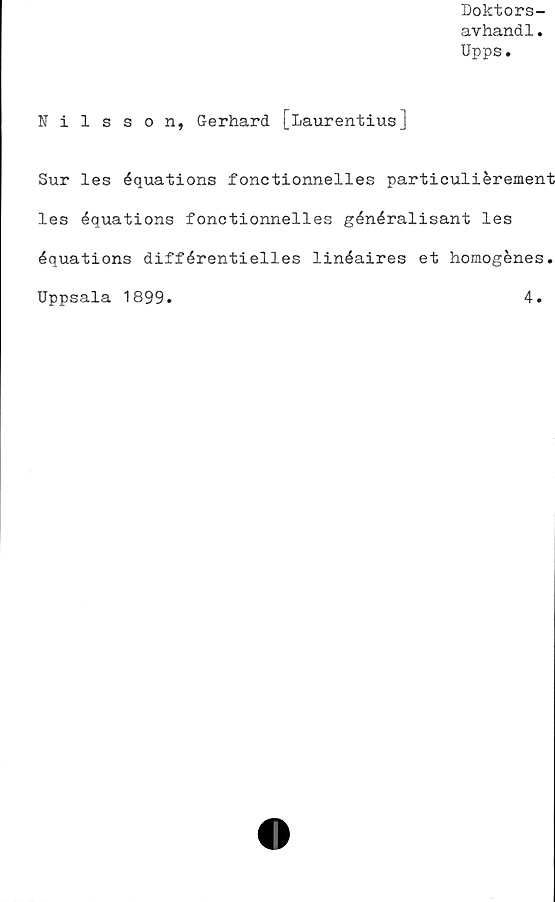  ﻿Doktors-
avhand1.
Upps.
Nilsson, Gerhard [Laurentius]
Sur les équations fonctionnelles particuliérement
les équations fonctionnelles généralisant les
équations différentielles linéaires et homogénes.
Uppsala 1899.	4.