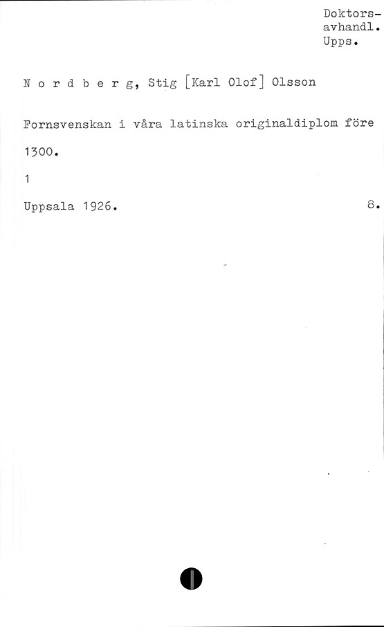  ﻿Doktors-
avhandl.
Upps.
Nordberg, Stig [Karl Olof] Olsson
Fornsvenskan i våra latinska originaldiplom före
1300.
1
Uppsala 1926
8