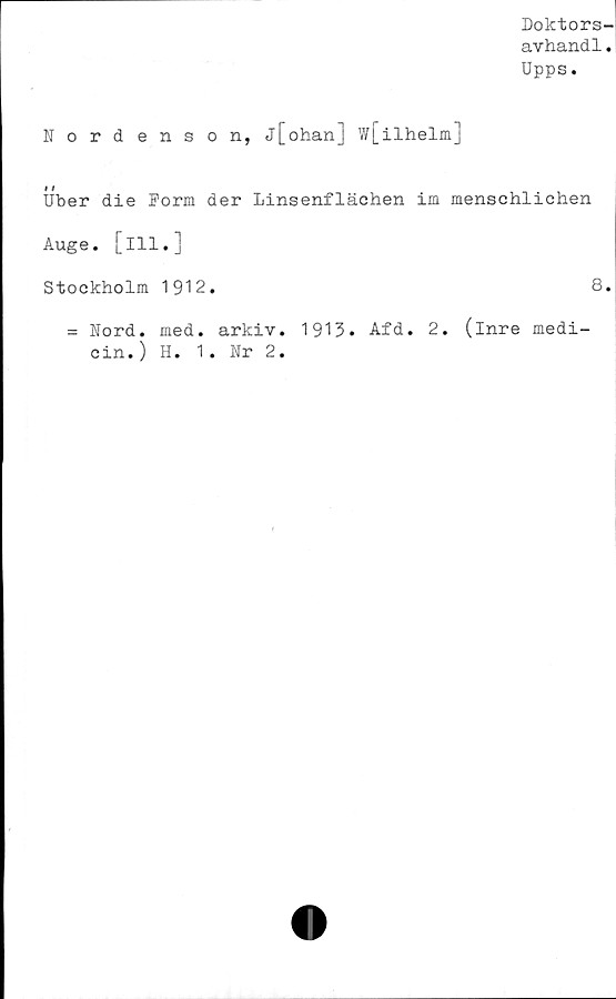  ﻿Doktors-
avhandl.
Upps.
Nordenson, j[ohan] w[ilhelm]
i /
Uber die Porm der Linsenflächen im menschlichen
Auge. [ill.]
Stockholm 1912.	8.
= Nord. med. arkiv. 1913. Afd. 2. (inre medi-
cin.) H. 1. Nr 2.