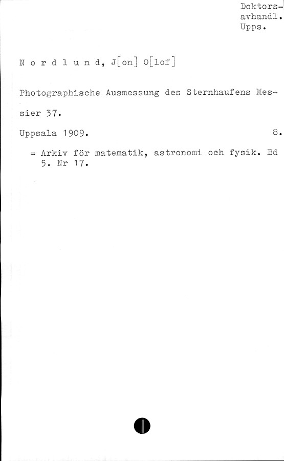  ﻿Doktors-
avhandl.
Upps.
Nordlund, j[on] o[lof]
Photographische Ausmessung des Sternhaufens Mes-
sier 37.
Uppsala 1909.	8.
= Arkiv för matematik, astronomi och fysik. Bd
5. Nr 17.