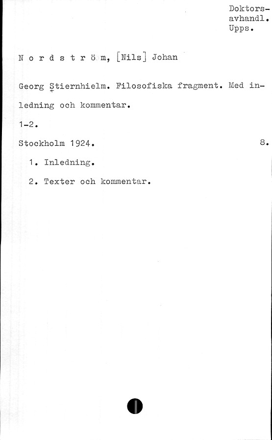  ﻿Doktors-
avhand1.
Upps.
Nordström, [Nils] Johan
Georg Stiernhielm. Filosofiska fragment. Med in-
ledning och kommentar.
1-2.
Stockholm 1924.	8.
1.	Inledning.
2.	Texter och kommentar.