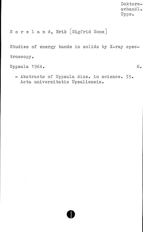  ﻿Doktors-
avhand1.
Upps.
Noreland, Erik [Sigfrid Sone]
Studies of energy bands in solids by X-ray spec-
troscopy.
Uppsala 1964.	8.
= Abstracts of Uppsala diss. in Science. 35.
Acta universitatis Upsaliensis.