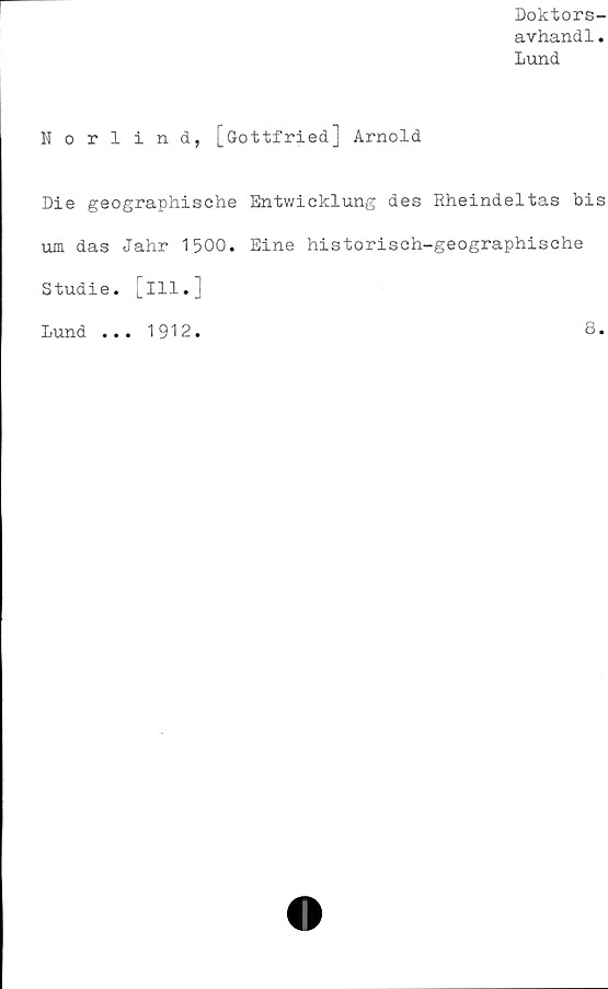  ﻿Doktors-
avhandl.
Lund
Norlind, [öottfried] Arnold
Die geographische Entwicklung des Rheindeltas bis
um das Jahr 1500. Eine historisch-geographische
Studie, [ill.]
Lund
1912
8.