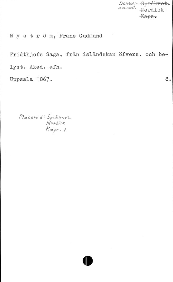  ﻿Doktot-r- Spr&kve-t-.
^an</'- Nordisk
-Kaps-*
Nyström, Prans Gudmund
Fridthjofs Saga, från isländskan öfvers. och be-
lyst. Akad. afh.
Uppsala 1867-	8.
P/« ccpg d *	Ar vet»