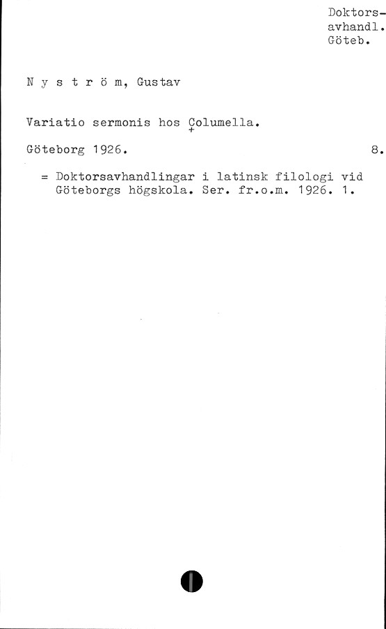  ﻿Doktors-
avhandl.
Göteb.
Nyström, Gustav
Variatio sermonis hos Columella.
+
Göteborg 1926.	8.
= Doktorsavhandlingar i latinsk filologi vid
Göteborgs högskola. Ser. fr.o.m. 1926. 1.