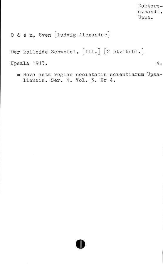  ﻿Doktors-
avhand1.
Upps.
0 d é n, Sven [Ludvig Alexander]
Der kolloide Schwefel. [ill.] [2 utviksbl.]
Upsala 1913.	4.
= Nova acta regiae societatis scientiarum Upsa-
liensis. Ser. 4. Vol. 3. Nr 4.