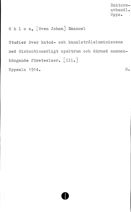  ﻿Doktors-
avhandl.
Upps.
0 hlon, |_Sven Johan] Emanuel
Studier över katod- och kanalstråleluminiscens
med diskontinuerligt spektrum ooh därmed samman-
hängande företeelser, [ill.]
Uppsala 1914.	8.