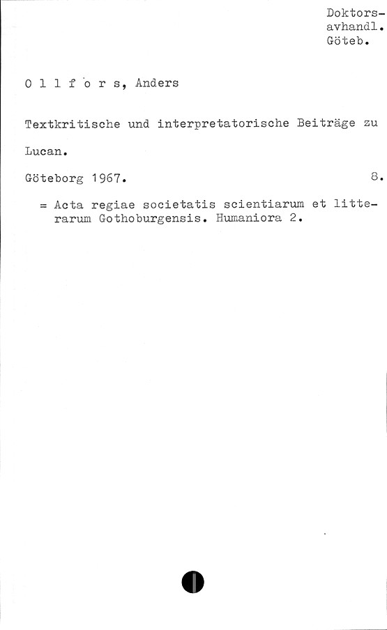  ﻿Doktors-
avhandl.
Göteb.
Ollfors, Anders
Textkritische und interpretatorische Beiträge zu
Lucan.
Göteborg 1967.	8.
= Acta regiae societatis seientiarum et litte-
rarum Gothoburgensis. Humaniora 2.