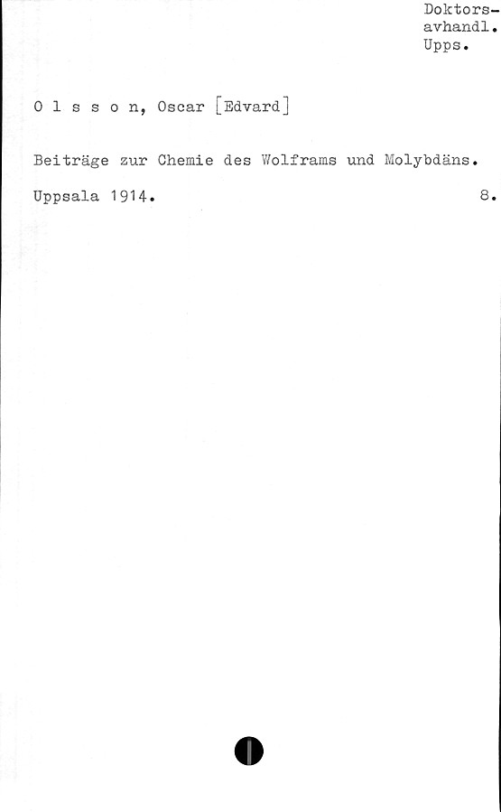  ﻿Doktors-
avhand1.
Upps.
Olsson, Oscar [Edvard]
Beiträge zur Chemie des Wolframs und Molybdäns.
Uppsala 1914.	8