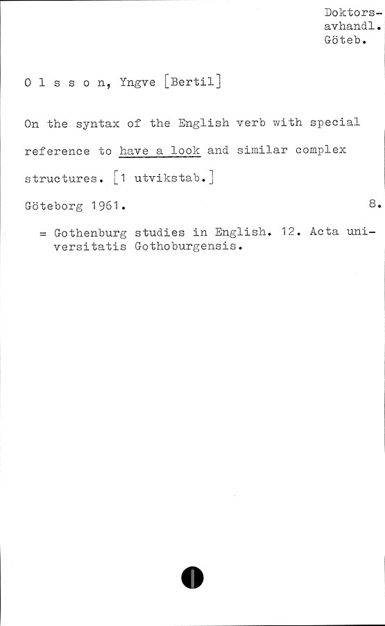  ﻿Doktors-
avhandl.
Göteb.
Olsson, Yngve [Bertil]
On the syntax of the English verb with special
reference to have a look and similar complex
structures. [i utvikstab.]
Göteborg 1961.	8.
= Gothenburg studies in English. 12. Acta uni-
versitatis Gothoburgensis.