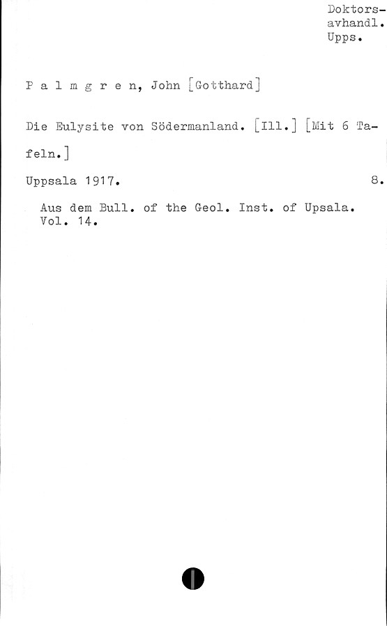  ﻿Doktors-
avhand1.
Upps.
Palmgren, John [G-otthardJ
Die Eulysite von Södermanland, [ill.] [Mit 6 Ta-
feln.]
Uppsala 1917.
Aus dem Bull. of the Geol. Inst. of Upsala.
Vol. 14.
8.