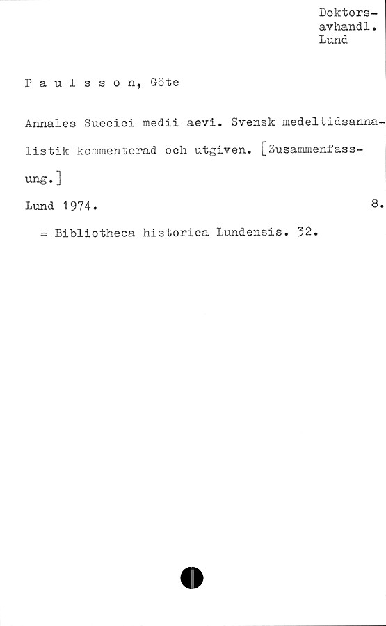  ﻿Doktors-
avhandl.
Lund
Paulsson, Göte
Annales Suecici medii aevi. Svensk medeltidsanna
listik kommenterad och utgiven. [Zusammenfass-
ung.]
Lund 1974.	8
= Bibliotheca historica Lundensis. 32.