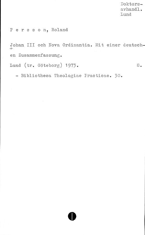 ﻿Doktors-
avhand1.
Lund
Persson, Roland
Johan III och Nova Ordinantia. Mit einer deutsch.
en Zusammenfassung.
Lund (tr. Göteborg) 1973.	8.
= Bibliotheca Theologiae Practicae. 30.