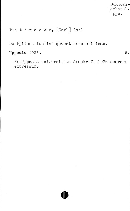  ﻿Doktors-
avhand1.
Upps.
Petersson, [Karl] Axel
De Epitoma Iustini quaestiones criticae.
Uppsala 1926.	8.
Ex Uppsala universitets årsskrift 1926 seorsum
expressum.