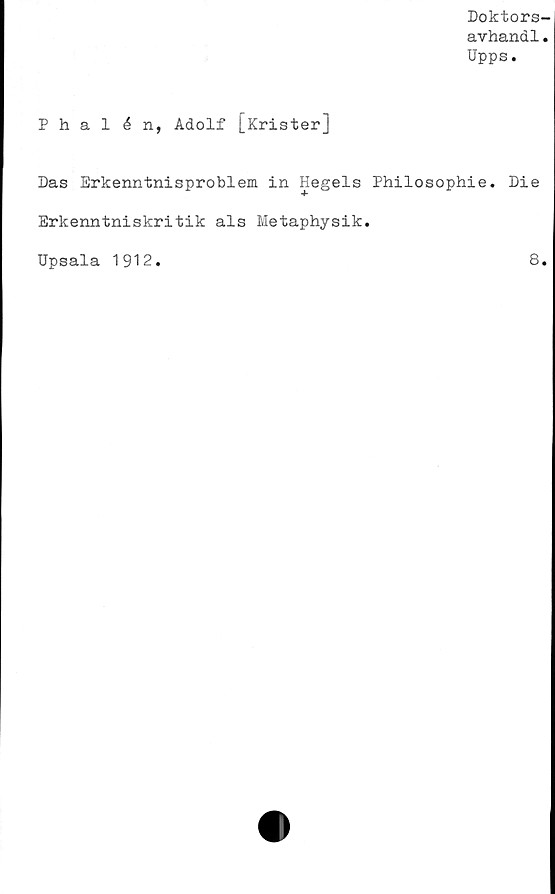  ﻿Doktors-
avhandl.
Upps.
Phalén, Adolf [Krister]
Das Erkenntnisproblem in Hegels Philosophie. Die
Erkenntniskritik als Metaphysik.
Upsala 1912
8