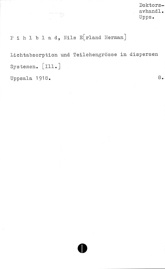  ﻿Doktors-
avhandl.
Upps.
Pihlblad, Nils E[rland Herman]
Lichtabsorption und Teilchengrösse in dispersen
Systemen, [ill.]
Uppsala 1918.	8