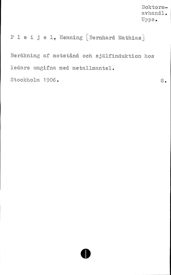  ﻿Doktors-
avhandl.
Upps.
Pleijel, Henning [Bernhard Mathias]
Beräkning af motstånd och själfinduktion hos
ledare omgifna med metallmantel.
Stockholm 1906
8