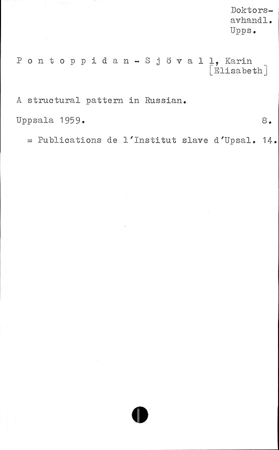  ﻿Doktors-
avhandl.
Upps.
Pontoppidan-Sj övall, Karin
[Elisabeth]
A structural pattern in Russian.
Uppsala 1959.	8.
= Publications de 1'Institut slave d'Upsal. 14.