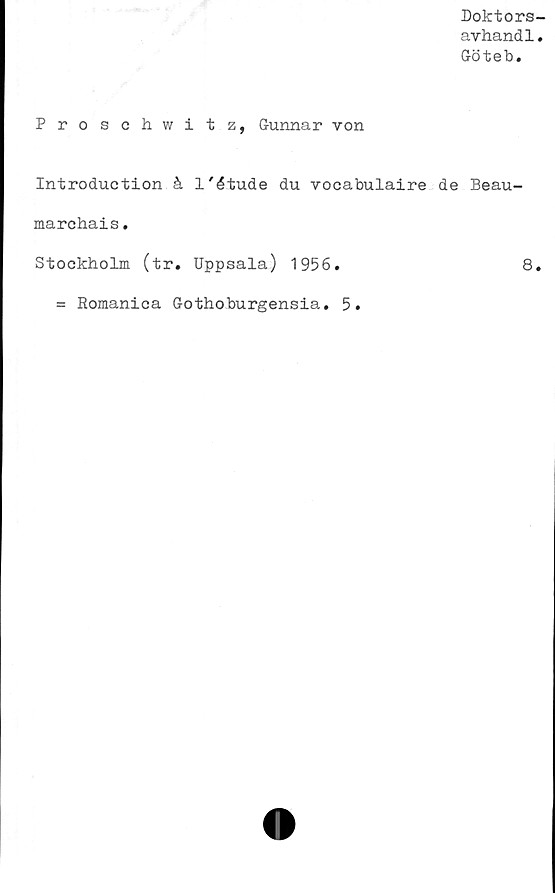  ﻿Doktors-
avhandl.
Göteb.
Proschwitz, Gunnar von
Introduction å 1'étude du vocabulaire de Beau-
marcbais.
Stockholm (tr. Uppsala) 1956.	8.
= Romanica Gothoburgensia. 5.