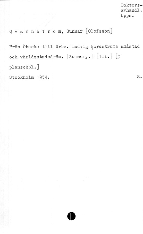  ﻿Doktors-
avhandl.
Upps.
Qvarnström, Gunnar [Olofsson]
Från Öbacka till Urbs. Ludvig Nordströms småstad
och världsstadsdröm. [Summary.] [ill.] [3
planschbl.]
Stockholm 1954.	8.