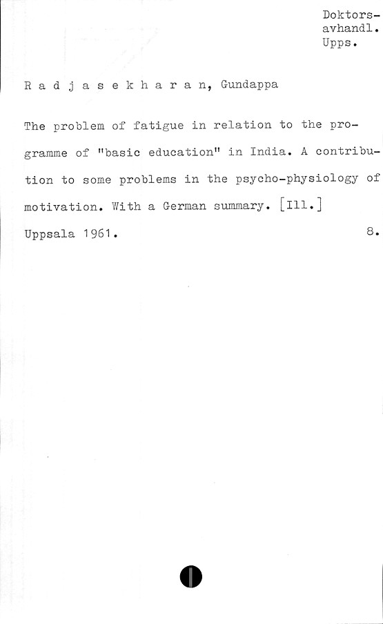  ﻿Doktors-
avhandl.
Upps.
Rad j as ekharan, Gundappa
The problem of fatigue in relation to the pro-
gramme of "basic education" in India. A contribu-
tion to some problems in the psycho-physiology of
motivation. With a German summary. [ill.]
Uppsala 1961.	8.