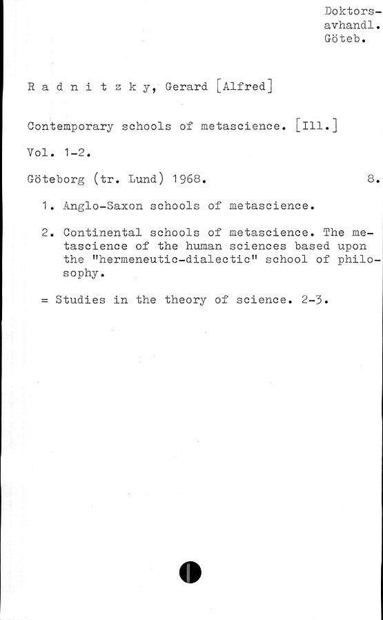  ﻿Doktors-
avhand1.
Göteb.
Radnitzky, Gerard [Alfred]
Contemporary schools of metascience. [ill.]
Yol. 1-2.
Göteborg (tr. Lund) 1968.	8.
1.	Anglo-Saxon schools of metascience.
2.	Continental schools of metascience. The me-
tascience of the human Sciences based upon
the ”hermeneutic-dialectic" school of philo-
sophy.
= Studies in the theory of Science. 2-3
